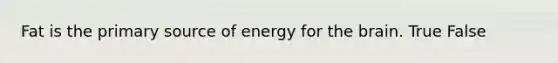 Fat is the primary source of energy for the brain. True False