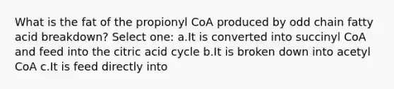 What is the fat of the propionyl CoA produced by odd chain fatty acid breakdown? Select one: a.It is converted into succinyl CoA and feed into the citric acid cycle b.It is broken down into acetyl CoA c.It is feed directly into