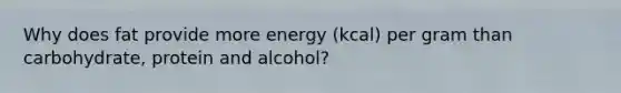 Why does fat provide more energy (kcal) per gram than carbohydrate, protein and alcohol?