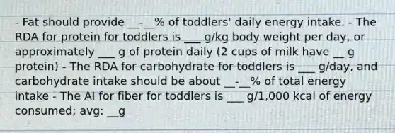 - Fat should provide __-__% of toddlers' daily energy intake. - The RDA for protein for toddlers is ___ g/kg body weight per day, or approximately ___ g of protein daily (2 cups of milk have __ g protein) - The RDA for carbohydrate for toddlers is ___ g/day, and carbohydrate intake should be about __-__% of total energy intake - The AI for fiber for toddlers is ___ g/1,000 kcal of energy consumed; avg: __g