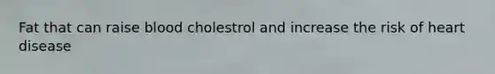 Fat that can raise blood cholestrol and increase the risk of heart disease