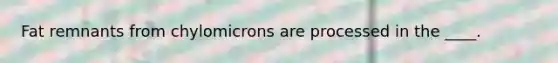 Fat remnants from chylomicrons are processed in the ____.