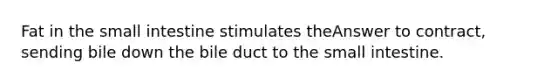 Fat in the small intestine stimulates theAnswer to contract, sending bile down the bile duct to the small intestine.