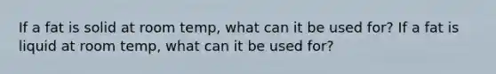 If a fat is solid at room temp, what can it be used for? If a fat is liquid at room temp, what can it be used for?