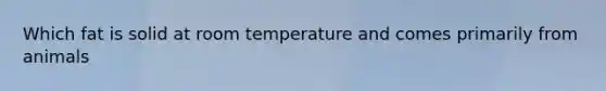 Which fat is solid at room temperature and comes primarily from animals