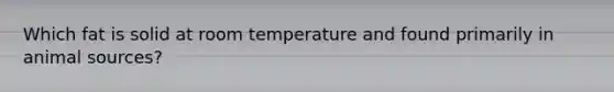 Which fat is solid at room temperature and found primarily in animal sources?