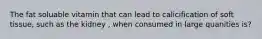 The fat soluable vitamin that can lead to calicification of soft tissue, such as the kidney , when consumed in large quanities is?