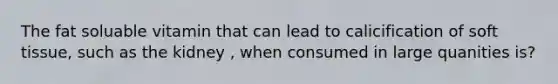 The fat soluable vitamin that can lead to calicification of soft tissue, such as the kidney , when consumed in large quanities is?