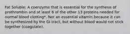 Fat Soluble: A coenzyme that is essential for the synthesis of prothrombin and at least 6 of the other 13 proteins needed for normal blood clotting*. Not an essential vitamin because it can be synthesized by the GI tract, but without blood would not stick together (coagulate).