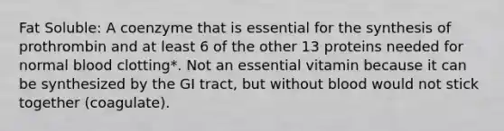 Fat Soluble: A coenzyme that is essential for the synthesis of prothrombin and at least 6 of the other 13 proteins needed for normal blood clotting*. Not an essential vitamin because it can be synthesized by the GI tract, but without blood would not stick together (coagulate).