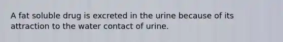 A fat soluble drug is excreted in the urine because of its attraction to the water contact of urine.