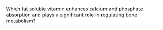 Which fat soluble vitamin enhances calcium and phosphate absorption and plays a significant role in regulating bone metabolism?