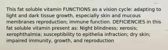 This fat soluble vitamin FUNCTIONS as a vision cycle: adapting to light and dark tissue growth, especially skin and mucous membranes reproduction; immune function. DEFICIENCIES in this fat soluble vitamin present as: Night blindness; xerosis; xerophthalmia; susceptibility to epithelia infraction; dry skin; impaired immunity, growth, and reproduction