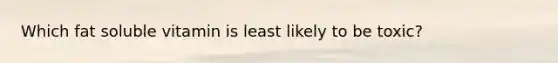 Which fat soluble vitamin is least likely to be toxic?