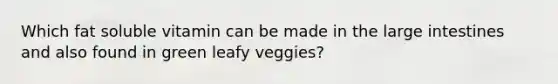 Which fat soluble vitamin can be made in the <a href='https://www.questionai.com/knowledge/kGQjby07OK-large-intestine' class='anchor-knowledge'>large intestine</a>s and also found in green leafy veggies?