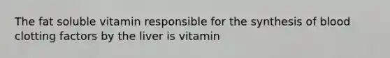 The fat soluble vitamin responsible for the synthesis of blood clotting factors by the liver is vitamin