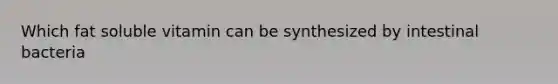 Which fat soluble vitamin can be synthesized by intestinal bacteria