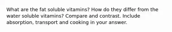 What are the fat soluble vitamins? How do they differ from the water soluble vitamins? Compare and contrast. Include absorption, transport and cooking in your answer.