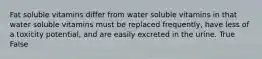 Fat soluble vitamins differ from water soluble vitamins in that water soluble vitamins must be replaced frequently, have less of a toxicity potential, and are easily excreted in the urine. True False