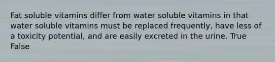 Fat soluble vitamins differ from water soluble vitamins in that water soluble vitamins must be replaced frequently, have less of a toxicity potential, and are easily excreted in the urine. True False