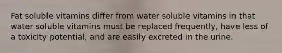 Fat soluble vitamins differ from water soluble vitamins in that water soluble vitamins must be replaced frequently, have less of a toxicity potential, and are easily excreted in the urine.