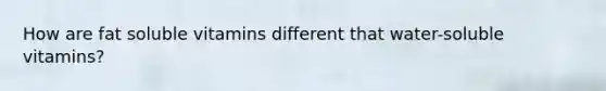 How are fat soluble vitamins different that water-soluble vitamins?