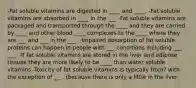 -Fat soluble vitamins are digested in ____ and ____. -Fat soluble vitamins are absorbed in ____ in the ___ -Fat soluble vitamins are packaged and transported through the ____ and they are carried by ____ and other blood ____ complexes to the ____ where they are ___ and ___ in the ___. -Impaired absorption of fat soluble proteins can happen in people with ___ conditions including ___ ___. -If fat soluble vitamins are stored in the liver and adipose tissues they are more likely to be ____ than water soluble vitamins -Toxicity of fat soluble vitamins is typically from? with the exception of ___. (because there is only a little in the liver