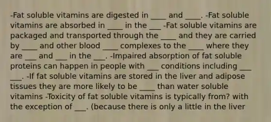 -Fat soluble vitamins are digested in ____ and ____. -Fat soluble vitamins are absorbed in ____ in the ___ -Fat soluble vitamins are packaged and transported through the ____ and they are carried by ____ and other blood ____ complexes to the ____ where they are ___ and ___ in the ___. -Impaired absorption of fat soluble proteins can happen in people with ___ conditions including ___ ___. -If fat soluble vitamins are stored in the liver and adipose tissues they are more likely to be ____ than water soluble vitamins -Toxicity of fat soluble vitamins is typically from? with the exception of ___. (because there is only a little in the liver