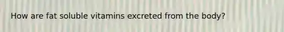 How are fat soluble vitamins excreted from the body?
