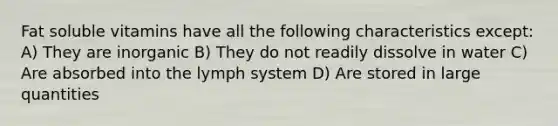 Fat soluble vitamins have all the following characteristics except: A) They are inorganic B) They do not readily dissolve in water C) Are absorbed into the lymph system D) Are stored in large quantities