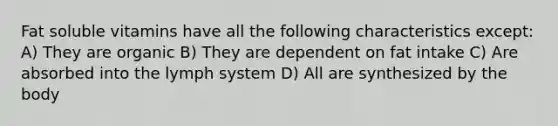 Fat soluble vitamins have all the following characteristics except: A) They are organic B) They are dependent on fat intake C) Are absorbed into the lymph system D) All are synthesized by the body