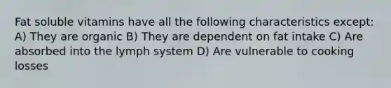 Fat soluble vitamins have all the following characteristics except: A) They are organic B) They are dependent on fat intake C) Are absorbed into the lymph system D) Are vulnerable to cooking losses