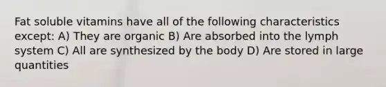 Fat soluble vitamins have all of the following characteristics except: A) They are organic B) Are absorbed into the lymph system C) All are synthesized by the body D) Are stored in large quantities