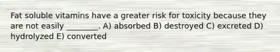 Fat soluble vitamins have a greater risk for toxicity because they are not easily ________. A) absorbed B) destroyed C) excreted D) hydrolyzed E) converted