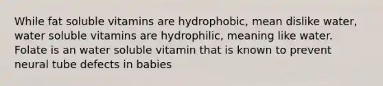 While fat soluble vitamins are hydrophobic, mean dislike water, water soluble vitamins are hydrophilic, meaning like water. Folate is an water soluble vitamin that is known to prevent neural tube defects in babies