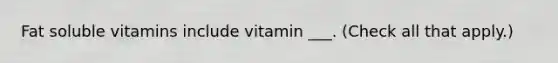 Fat soluble vitamins include vitamin ___. (Check all that apply.)