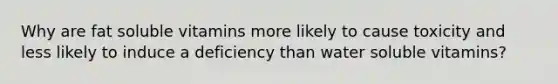 Why are fat soluble vitamins more likely to cause toxicity and less likely to induce a deficiency than water soluble vitamins?