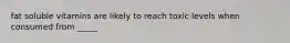 fat soluble vitamins are likely to reach toxic levels when consumed from _____