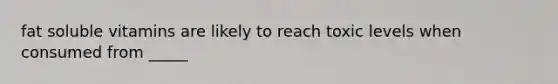 fat soluble vitamins are likely to reach toxic levels when consumed from _____