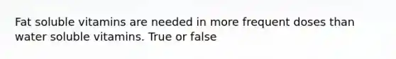 Fat soluble vitamins are needed in more frequent doses than water soluble vitamins. True or false