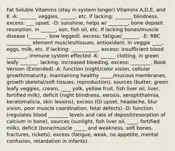 Fat Soluble Vitamins (stay in system longer) Vitamins A,D,E, and K -A: _______ veggies, ______, etc. If lacking: _______ blindness. excess: ___ upset. -D: sunshine, helps w/ ________, bone deposit resorption. in ______, sun, fish oil, etc. If lacking bones/muscle disease (_______- bow legged). excess: fatigue/_______. -E: RBC __________ element muscles/tissues, antioxidant. in veggie ____, eggs, milk, etc. if lacking: ___________. excess: insufficient blood ________, immune system effected -K: ______ clotting. in green leafy _______. lacking: increased bleeding, excess: ________. Book Version (Extended) -A: function (night/color vision, cellular growth/maturity, maintaining healthy _____/mucous membranes, growth skeletal/soft tissues, reproduction), sources (butter, green leafy veggies, cream, ____ yolk, yellow fruit, fish liver oil, liver, fortified milk), deficit (night blindness, xerosis, xerophthalmia, keratomalicia, skin lesions), excess (GI upset, headache, blur vision, poor muscle coordination, fetal defects) -D: function (regulates blood ________ levels and rate of deposit/resorption of calcium in bone), sources (sunlight, fish liver oil, ____, fortified milk), deficit (bone/muscle _____ and weakness, soft bones, fractures, rickets), excess (fatigue, weak, no appetite, mental confusion, retardation in infants)