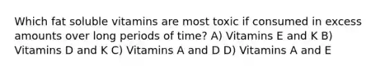 Which fat soluble vitamins are most toxic if consumed in excess amounts over long periods of time? A) Vitamins E and K B) Vitamins D and K C) Vitamins A and D D) Vitamins A and E