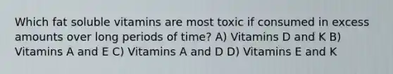 Which fat soluble vitamins are most toxic if consumed in excess amounts over long periods of time? A) Vitamins D and K B) Vitamins A and E C) Vitamins A and D D) Vitamins E and K