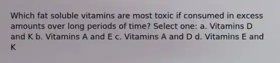 Which fat soluble vitamins are most toxic if consumed in excess amounts over long periods of time? Select one: a. Vitamins D and K b. Vitamins A and E c. Vitamins A and D d. Vitamins E and K