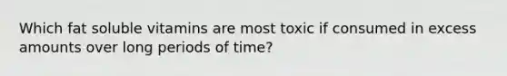 Which fat soluble vitamins are most toxic if consumed in excess amounts over long periods of time?