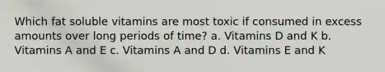 Which fat soluble vitamins are most toxic if consumed in excess amounts over long periods of time? a. Vitamins D and K b. Vitamins A and E c. Vitamins A and D d. Vitamins E and K