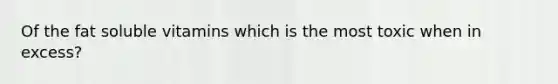 Of the fat soluble vitamins which is the most toxic when in excess?