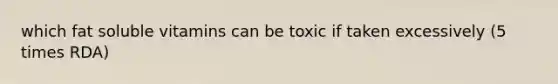 which fat soluble vitamins can be toxic if taken excessively (5 times RDA)