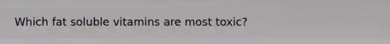 Which fat soluble vitamins are most toxic?