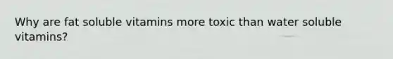 Why are fat soluble vitamins more toxic than water soluble vitamins?